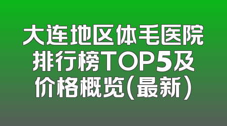 大连地区体毛医院排行榜TOP5及价格概览（最新）