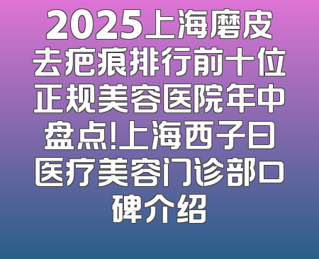 2025上海磨皮去疤痕排行前十位正规美容医院年中盘点！上海西子曰医疗美容门诊部口碑介绍