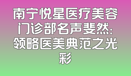 南宁悦星医疗美容门诊部名声斐然：领略医美典范之光彩