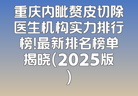 重庆内眦赘皮切除医生机构实力排行榜！最新排名榜单揭晓（2025版）