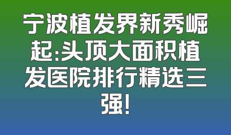 宁波植发界新秀崛起：头顶大面积植发医院排行精选三强！