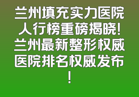 兰州填充实力医院人行榜重磅揭晓！兰州最新整形权威医院排名权威发布！
