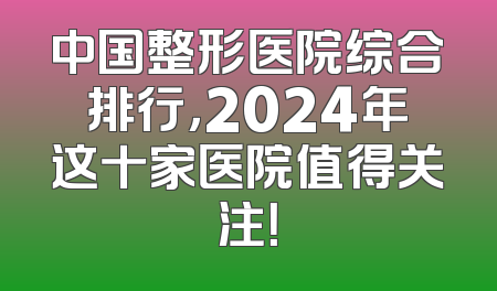中国整形医院综合排行，2024年这十家医院值得关注！