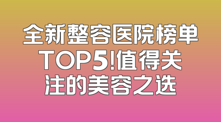 全新整容医院榜单TOP5！值得关注的美容之选