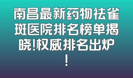 南昌最新药物祛雀斑医院排名榜单揭晓！权威排名出炉！