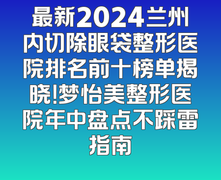最新2024兰州内切除眼袋整形医院排名前十榜单揭晓！梦怡美整形医院年中盘点不踩雷指南