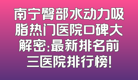 南宁臀部水动力吸脂热门医院口碑大解密：最新排名前三医院排行榜！
