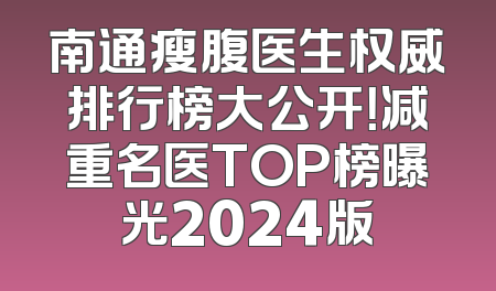 南通瘦腹医生权威排行榜大公开！减重名医TOP榜曝光2024版