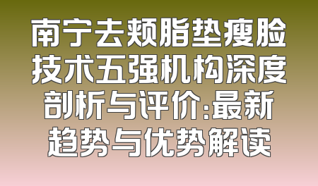 南宁去颊脂垫瘦脸技术五强机构深度剖析与评价：最新趋势与优势解读