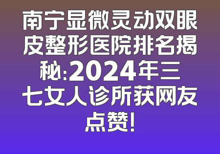 南宁显微灵动双眼皮整形医院排名揭秘：2024年三七女人诊所获网友点赞！