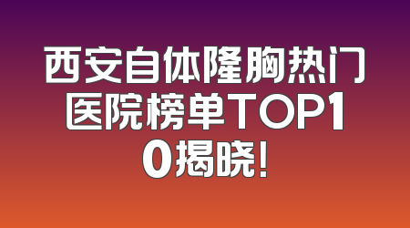 西安自体隆胸热门医院榜单TOP10揭晓！