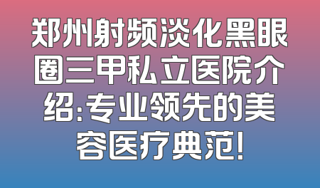 郑州射频淡化黑眼圈三甲私立医院介绍：专业领先的美容医疗典范！
