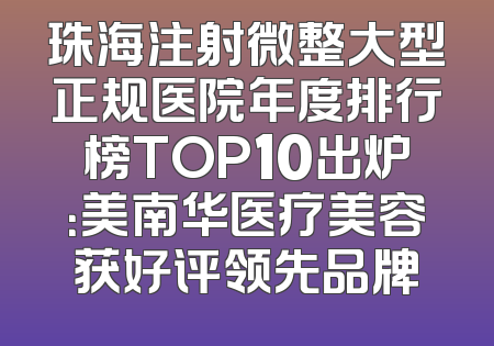 珠海注射微整大型正规医院年度排行榜TOP10出炉：美南华医疗美容获好评领先品牌