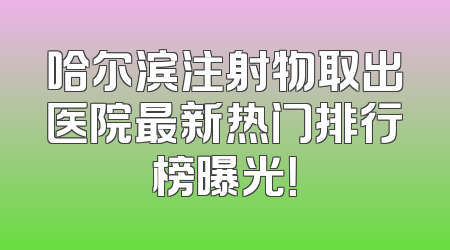 哈尔滨注射物取出医院最新热门排行榜曝光！