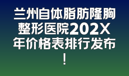 兰州自体脂肪隆胸整形医院202X年价格表排行发布！