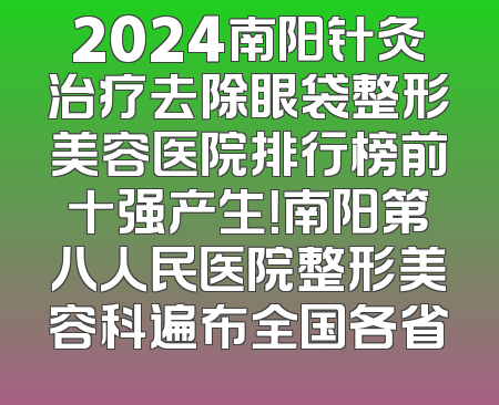 2024南阳针灸治疗去除眼袋整形美容医院排行榜前十强产生！南阳第八人民医院整形美容科遍布全国各省