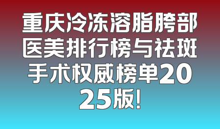重庆冷冻溶脂胯部医美排行榜与祛斑手术权威榜单2025版！