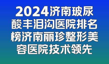 2024济南玻尿酸丰泪沟医院排名榜济南丽珍整形美容医院技术领先