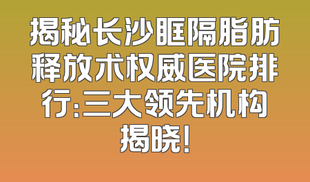 揭秘长沙眶隔脂肪释放术权威医院排行：三大领先机构揭晓！