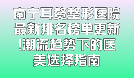 南宁耳赘整形医院最新排名榜单更新！潮流趋势下的医美选择指南