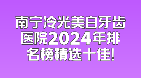 南宁冷光美白牙齿医院2024年排名榜精选十佳！