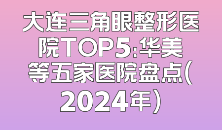 大连三角眼整形医院TOP5：华美等五家医院盘点（2024年）