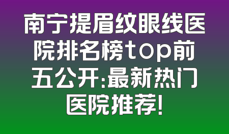 南宁提眉纹眼线医院排名榜top前五公开：最新热门医院推荐！