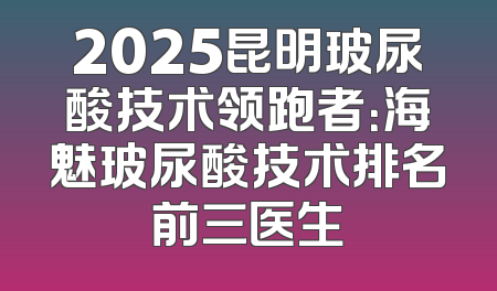 2025昆明玻尿酸技术领跑者：海魅玻尿酸技术排名前三医生