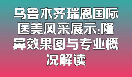 乌鲁木齐瑞恩国际医美风采展示：隆鼻效果图与专业概况解读