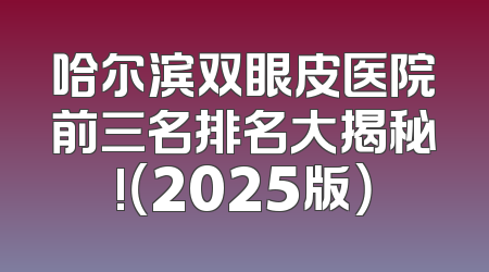 哈尔滨双眼皮医院前三名排名大揭秘!（2025版）