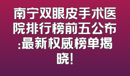 南宁双眼皮手术医院排行榜前五公布：最新权威榜单揭晓！