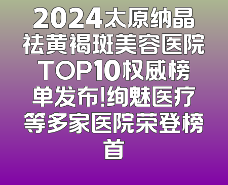 2024太原纳晶祛黄褐斑美容医院TOP10权威榜单发布！绚魅医疗等多家医院荣登榜首