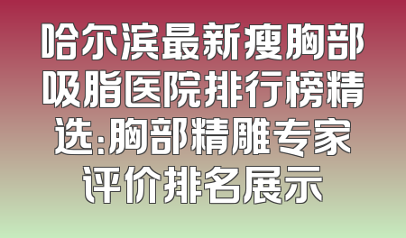 哈尔滨最新瘦胸部吸脂医院排行榜精选：胸部精雕专家评价排名展示
