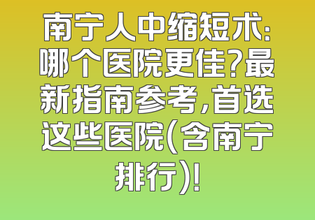 南宁人中缩短术：哪个医院更佳？最新指南参考，首选这些医院（含南宁排行）！