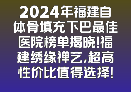 2024年福建自体骨填充下巴最佳医院榜单揭晓！福建绣缘禅艺，超高性价比值得选择！