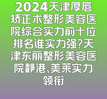 2024天津厚唇矫正术整形美容医院综合实力前十位排名谁实力强？天津东丽整形美容医院静港、美莱实力领衔