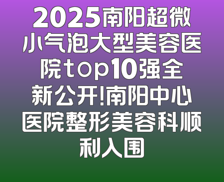 2025南阳超微小气泡大型美容医院top10强全新公开！南阳中心医院整形美容科顺利入围