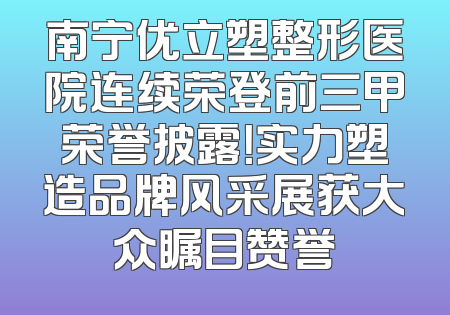 南宁优立塑整形医院连续荣登前三甲荣誉披露！实力塑造品牌风采展获大众瞩目赞誉