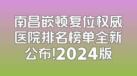 南昌嵌顿复位权威医院排名榜单全新公布！2024版