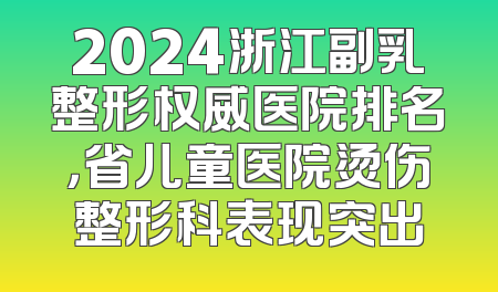 2024浙江副乳整形权威医院排名，省儿童医院烫伤整形科表现突出
