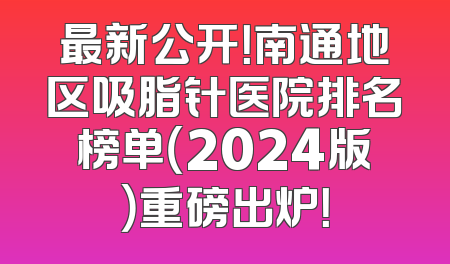 最新公开！南通地区吸脂针医院排名榜单（2024版）重磅出炉！
