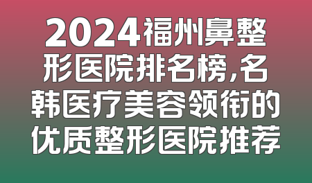 2024福州鼻整形医院排名榜，名韩医疗美容领衔的优质整形医院推荐