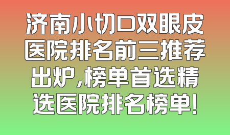 济南小切口双眼皮医院排名前三推荐出炉，榜单首选精选医院排名榜单！