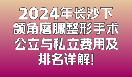 2024年长沙下颌角磨腮整形手术公立与私立费用及排名详解！
