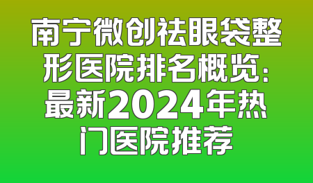 南宁微创祛眼袋整形医院排名概览：最新2024年热门医院推荐