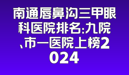 南通唇鼻沟三甲眼科医院排名：九院、市一医院上榜2024