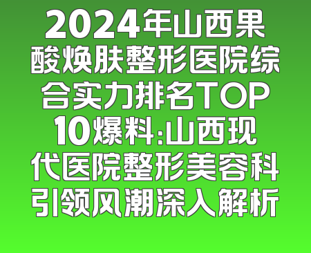 2024年山西果酸焕肤整形医院综合实力排名TOP10爆料：山西现代医院整形美容科引领风潮深入解析