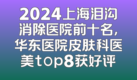 2024上海泪沟消除医院前十名，华东医院皮肤科医美top8获好评
