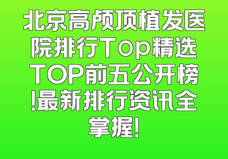 北京高颅顶植发医院排行Top精选TOP前五公开榜！最新排行资讯全掌握！