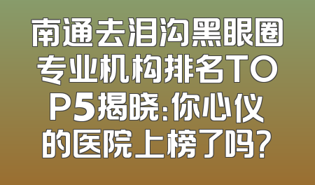 南通去泪沟黑眼圈专业机构排名TOP5揭晓：你心仪的医院上榜了吗？